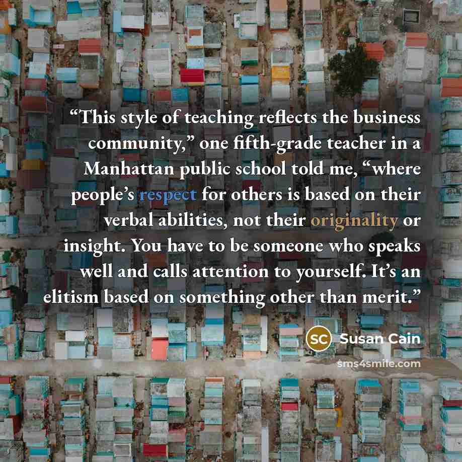 “This style of teaching reflects the business community,” one fifth-grade teacher in a Manhattan public school told me, “where people’s respect for others is based on their verbal abilities, not their originality or insight. You have to be someone who speaks well and calls attention to yourself…” quote by Susan Cain