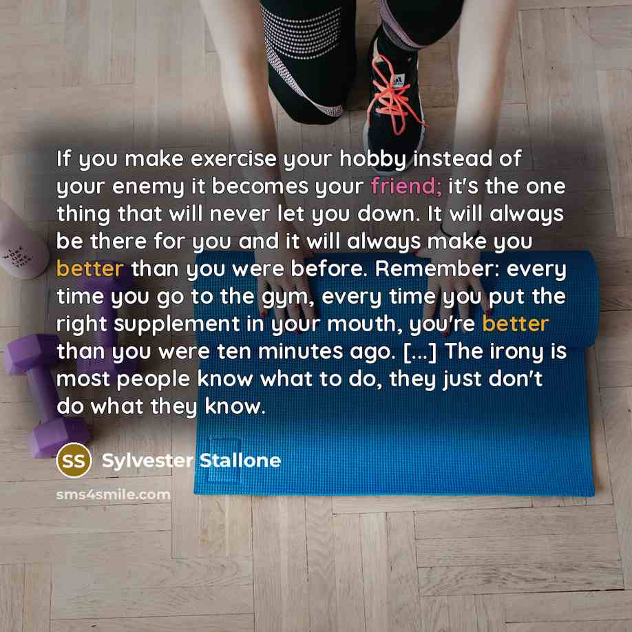 “If you make exercise your hobby instead of your enemy it becomes your friend; it's the one thing that will never let you down. It will always be there for you and it will always make you better than you were before. Remember: every time you go to the gym, every time you put the right supplement in…” quote by Sylvester Stallone