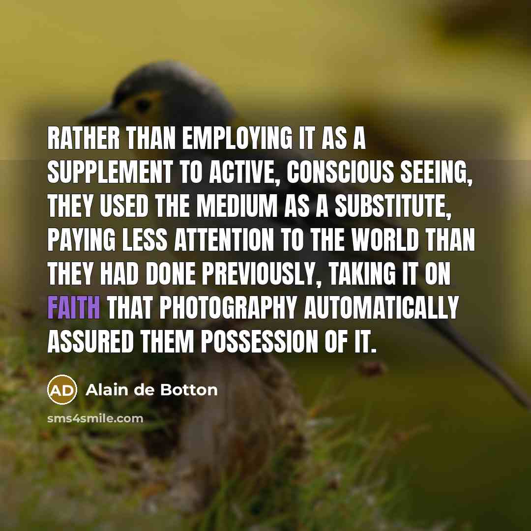“Rather than employing it as a supplement to active, conscious seeing, they used the medium as a substitute, paying less attention to the world than they had done previously, taking it on faith that photography automatically assured them possession of it.” quote by Alain de Botton