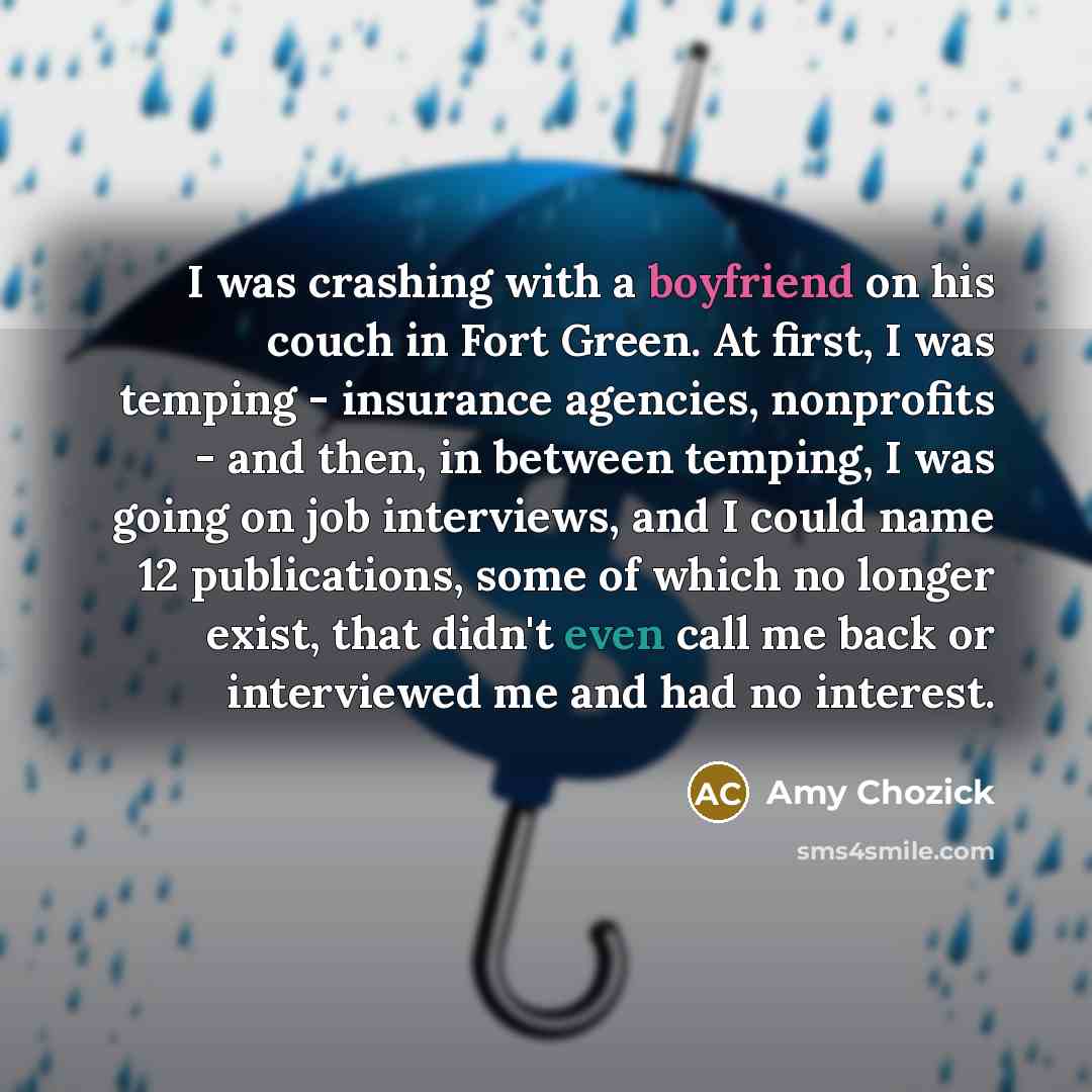 “I was crashing with a boyfriend on his couch in Fort Green. At first, I was temping - insurance agencies, nonprofits - and then, in between temping, I was going on job interviews, and I could name 12 publications, some of which no longer exist, that didn't even call me back or interviewed me and…” quote by Amy Chozick