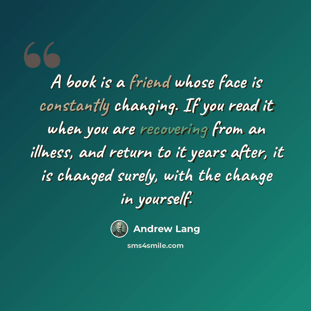 “A book is a friend whose face is constantly changing. If you read it when you are recovering from an illness, and return to it years after, it is changed surely, with the change in yourself.” quote by Andrew Lang