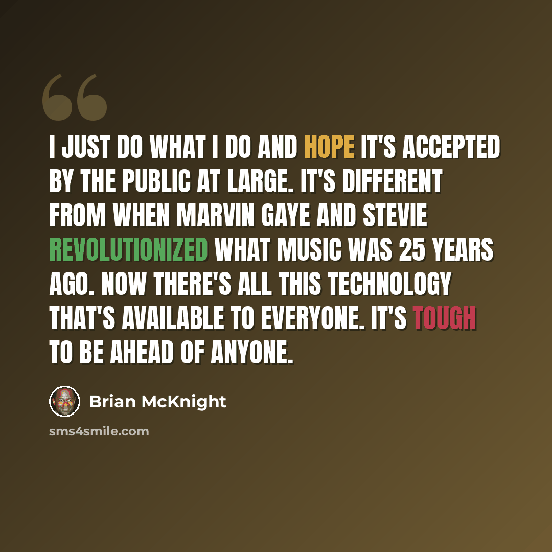 “I just do what I do and hope it's accepted by the public at large. It's different from when Marvin Gaye and Stevie revolutionized what music was 25 years ago. Now there's all this technology that's available to everyone. It's tough to be ahead of anyone.” quote by Brian McKnight