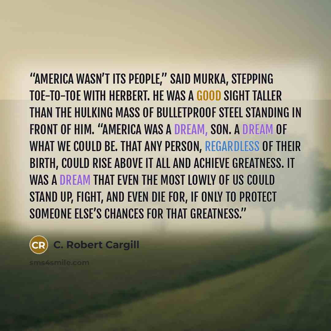 “America wasn’t its people,” said Murka, stepping toe-to-toe with Herbert. He was a good sight taller than the hulking mass of bulletproof steel standing in front of him. “America was a dream, son. A dream of what we could be. That any person, regardless of their birth, could rise above it all and…” quote by C. Robert Cargill