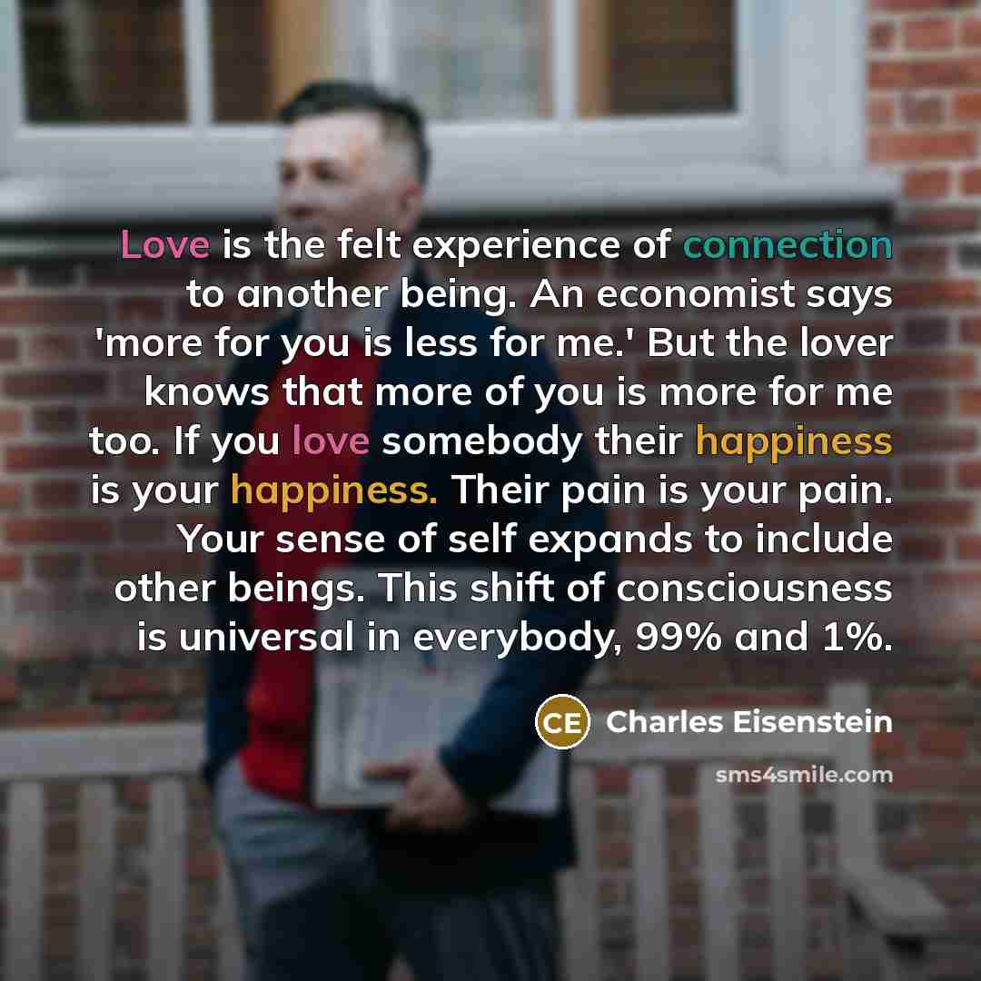 “Love is the felt experience of connection to another being. An economist says 'more for you is less for me.' But the lover knows that more of you is more for me too. If you love somebody their happiness is your happiness. Their pain is your pain. Your sense of self expands to include other beings…” quote by Charles Eisenstein