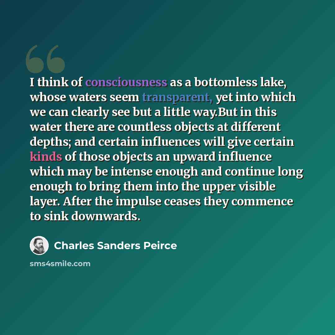 “I think of consciousness as a bottomless lake, whose waters seem transparent, yet into which we can clearly see but a little way.But in this water there are countless objects at different depths; and certain influences will give certain kinds of those objects an upward influence which may be…” quote by Charles Sanders Peirce