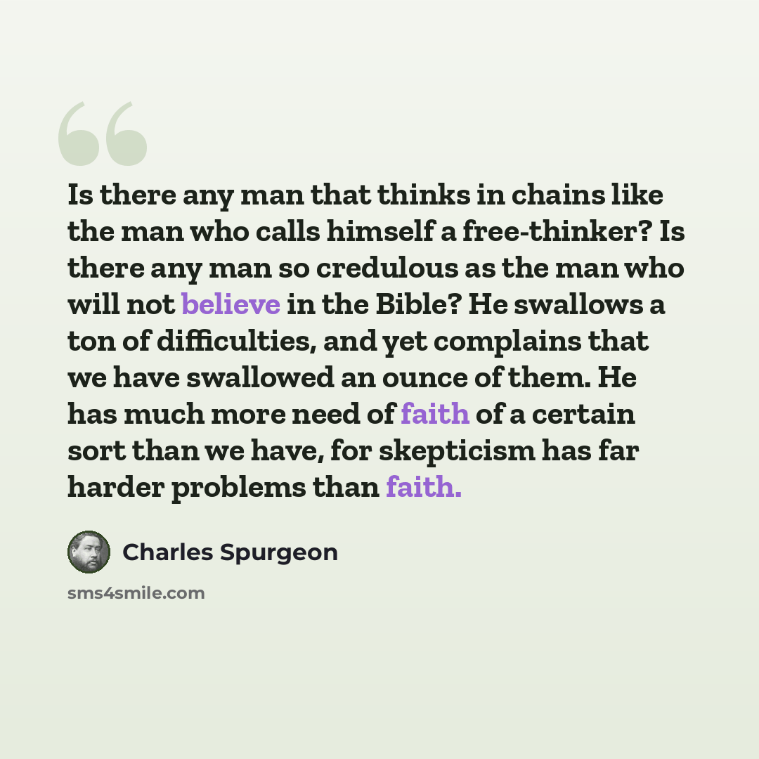“Is there any man that thinks in chains like the man who calls himself a free-thinker? Is there any man so credulous as the man who will not believe in the Bible? He swallows a ton of difficulties, and yet complains that we have swallowed an ounce of them. He has much more need of faith of a…” quote by Charles Spurgeon