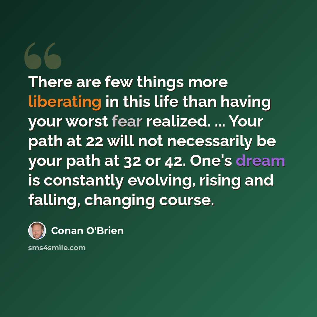“There are few things more liberating in this life than having your worst fear realized. ... Your path at 22 will not necessarily be your path at 32 or 42. One's dream is constantly evolving, rising and falling, changing course.” quote by Conan O'Brien