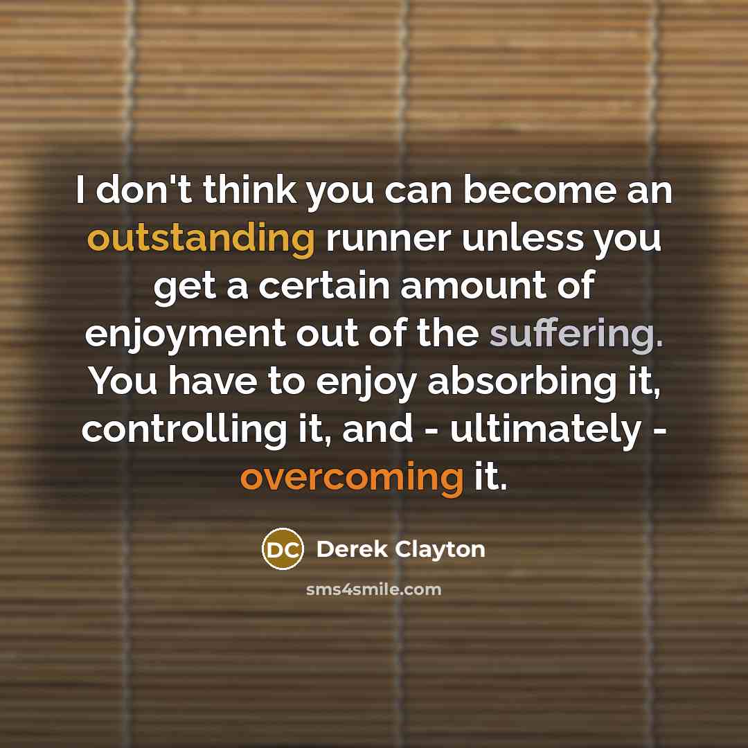 “I don't think you can become an outstanding runner unless you get a certain amount of enjoyment out of the suffering. You have to enjoy absorbing it, controlling it, and - ultimately - overcoming it.” quote by Derek Clayton
