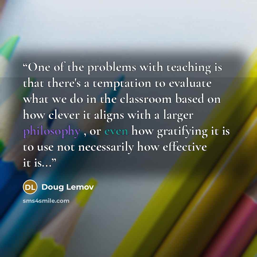 “One of the problems with teaching is that there's a temptation to evaluate what we do in the classroom based on how clever it aligns with a larger philosophy , or even how gratifying it is to use not necessarily how effective it is...” quote by Doug Lemov