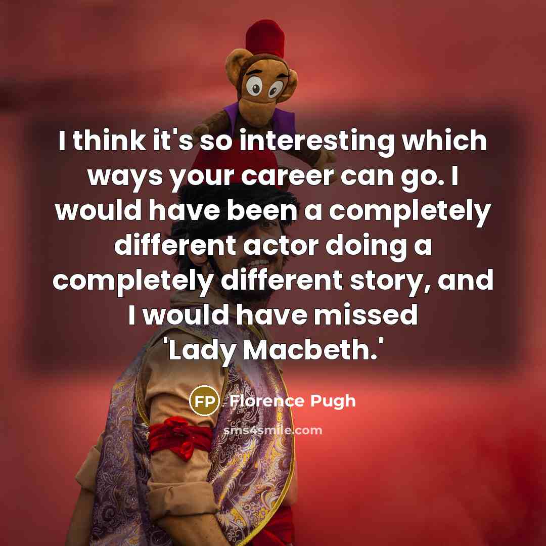 “I think it's so interesting which ways your career can go. I would have been a completely different actor doing a completely different story, and I would have missed 'Lady Macbeth.'” quote by Florence Pugh