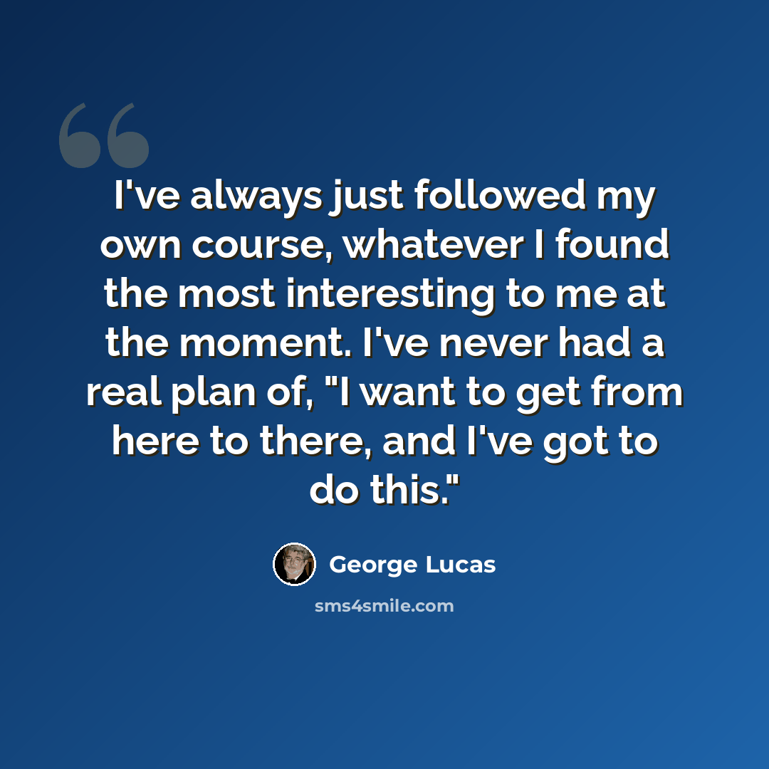 “I've always just followed my own course, whatever I found the most interesting to me at the moment. I've never had a real plan of, "I want to get from here to there, and I've got to do this."” quote by George Lucas