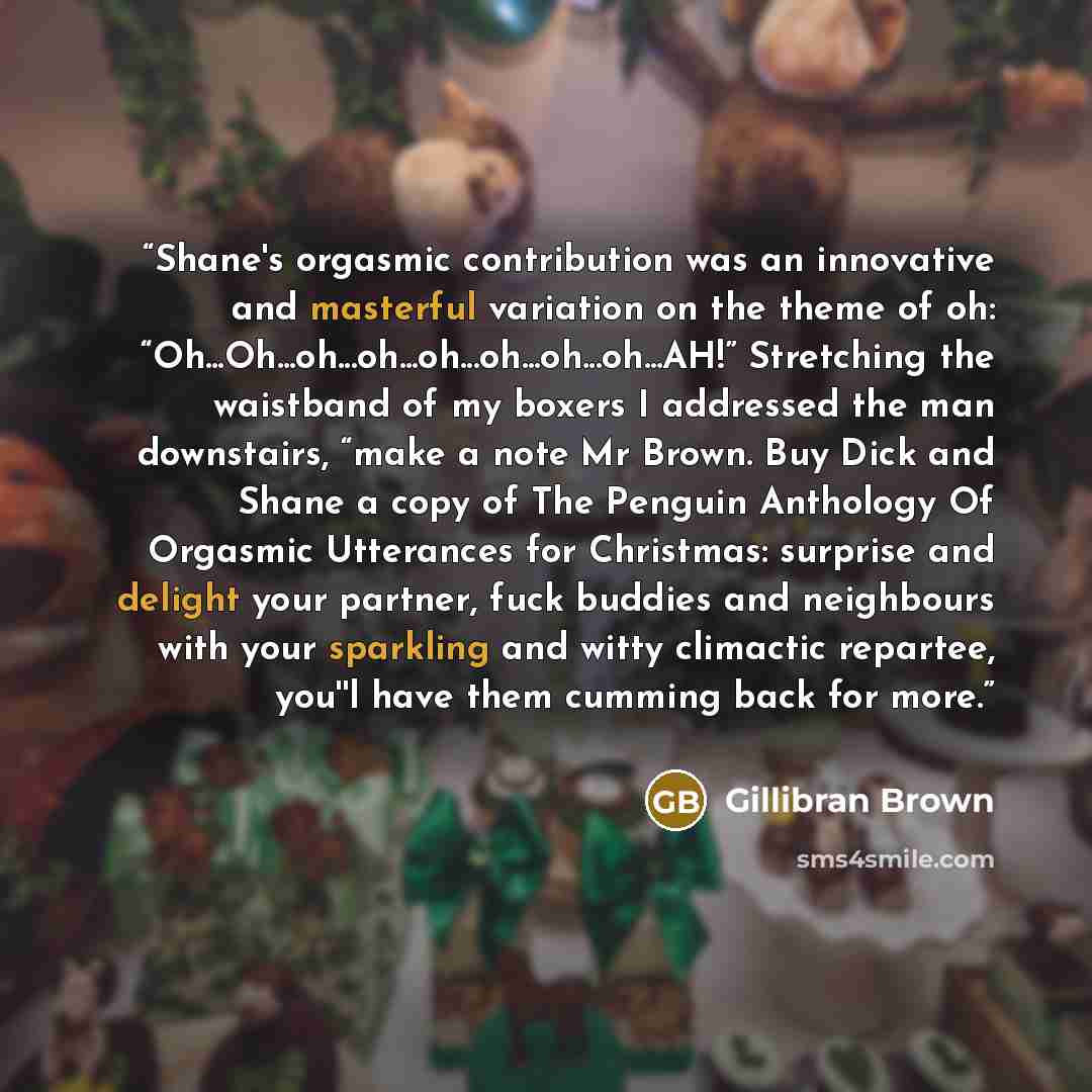 “Shane's orgasmic contribution was an innovative and masterful variation on the theme of oh: “Oh...Oh...oh...oh...oh...oh...oh...oh...AH!” Stretching the waistband of my boxers I addressed the man downstairs, “make a note Mr Brown. Buy Dick and Shane a copy of The Penguin Anthology Of Orgasmic…” quote by Gillibran Brown