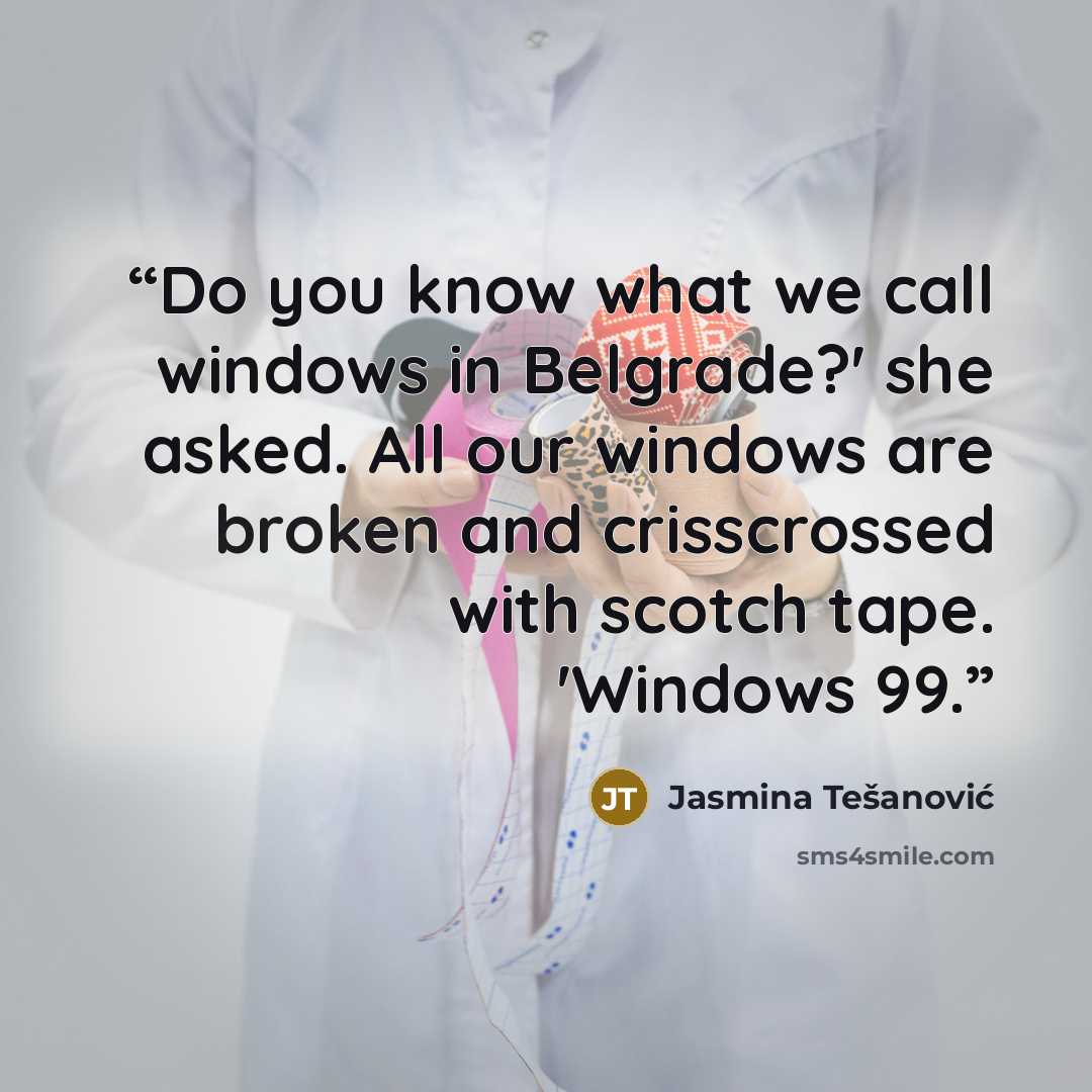“Do you know what we call windows in Belgrade?' she asked. All our windows are broken and crisscrossed with scotch tape. 'Windows 99.” quote by Jasmina Tešanović