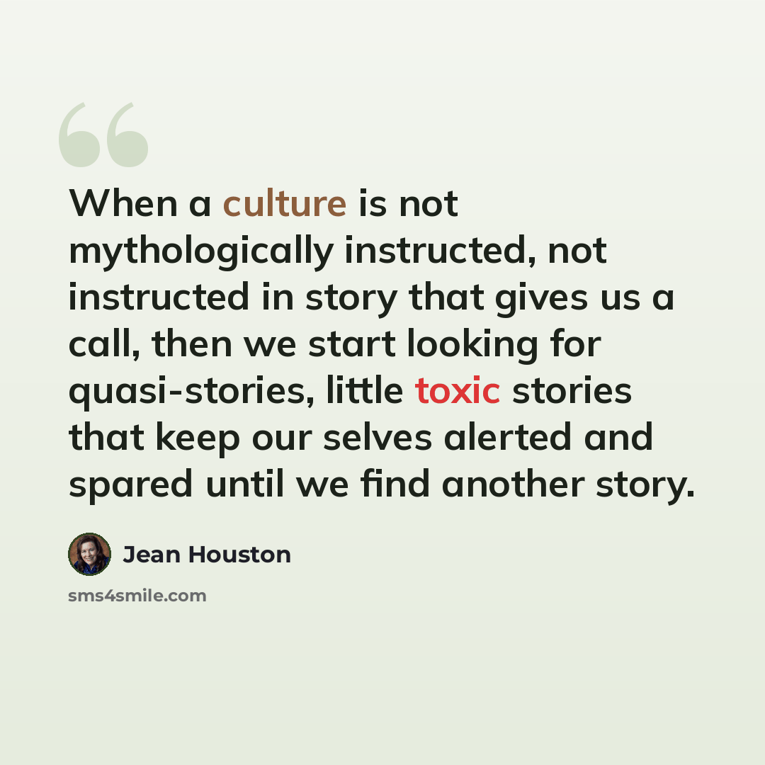 “When a culture is not mythologically instructed, not instructed in story that gives us a call, then we start looking for quasi-stories, little toxic stories that keep our selves alerted and spared until we find another story.” quote by Jean Houston