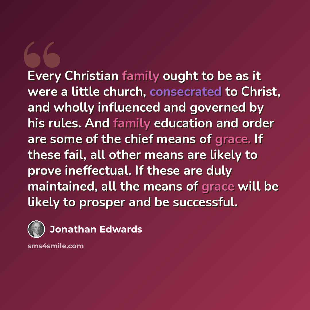 “Every Christian family ought to be as it were a little church, consecrated to Christ, and wholly influenced and governed by his rules. And family education and order are some of the chief means of grace. If these fail, all other means are likely to prove ineffectual. If these are duly maintained…” quote by Jonathan Edwards