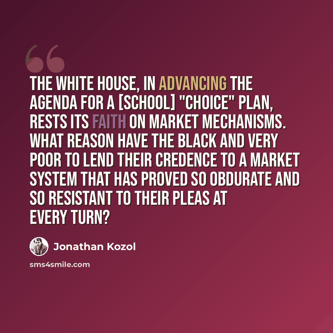 “The White House, in advancing the agenda for a [school] "choice" plan, rests its faith on market mechanisms. What reason have the black and very poor to lend their credence to a market system that has proved so obdurate and so resistant to their pleas at every turn?” quote by Jonathan Kozol