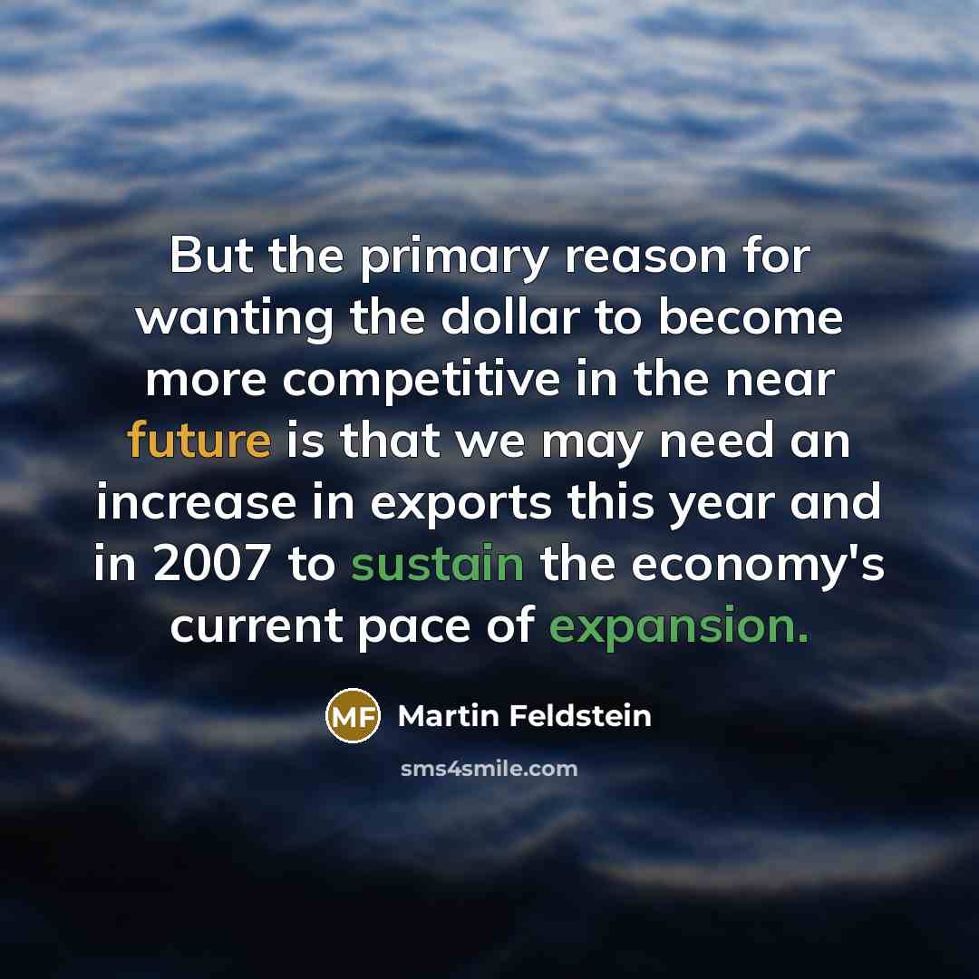 “But the primary reason for wanting the dollar to become more competitive in the near future is that we may need an increase in exports this year and in 2007 to sustain the economy's current pace of expansion.” quote by Martin Feldstein
