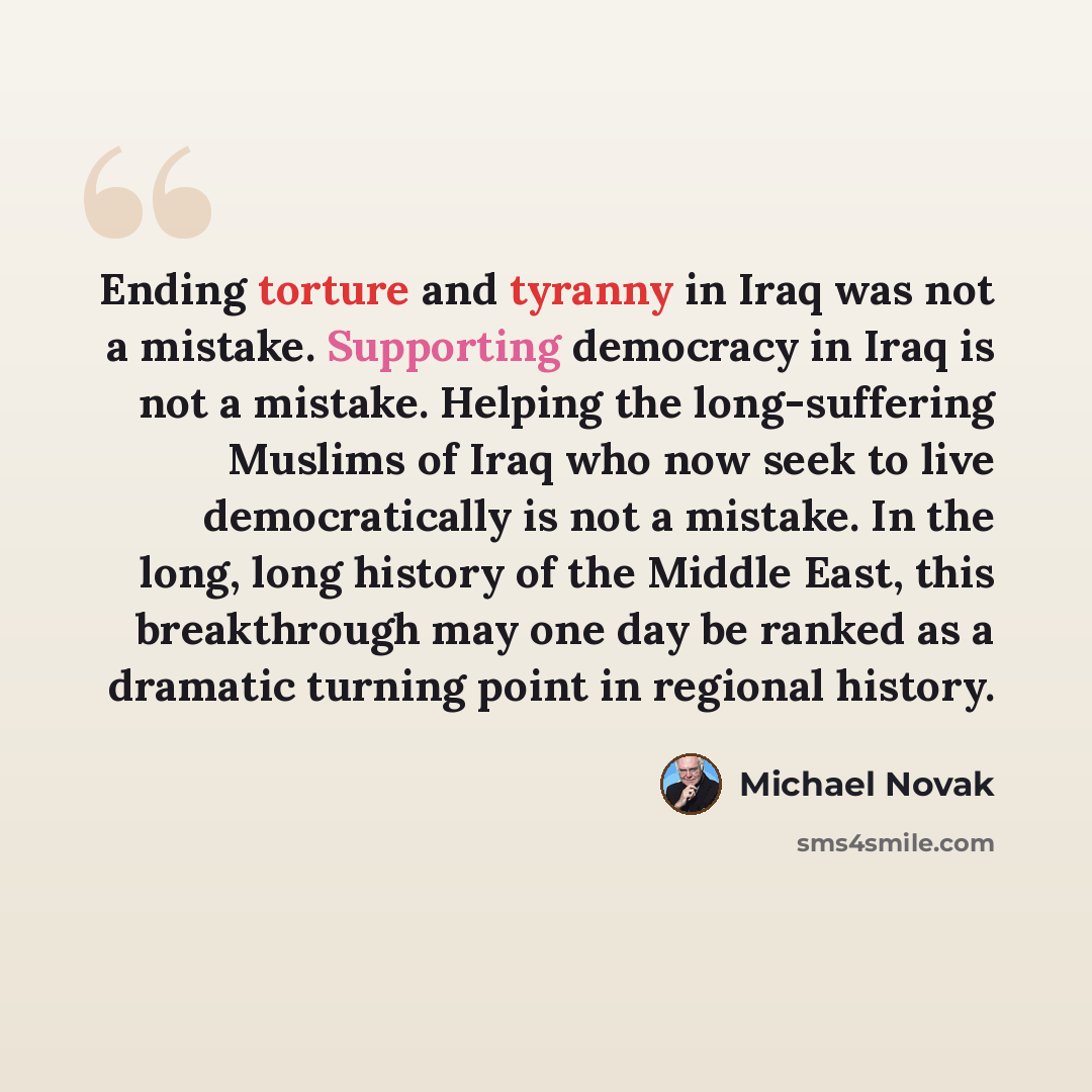 “Ending torture and tyranny in Iraq was not a mistake. Supporting democracy in Iraq is not a mistake. Helping the long-suffering Muslims of Iraq who now seek to live democratically is not a mistake. In the long, long history of the Middle East, this breakthrough may one day be ranked as a dramatic…” quote by Michael Novak