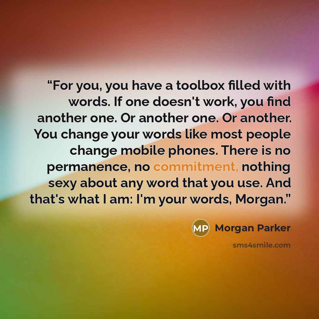 “For you, you have a toolbox filled with words. If one doesn't work, you find another one. Or another one. Or another. You change your words like most people change mobile phones. There is no permanence, no commitment, nothing sexy about any word that you use. And that's what I am: I'm your words…” quote by Morgan Parker
