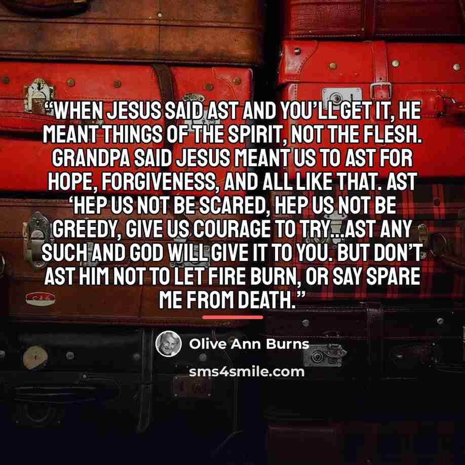 “When Jesus said ast and you’ll get it, He meant things of the spirit, not the flesh. Grandpa said Jesus meant us to ast for hope, forgiveness, and all like that. Ast ‘Hep us not be scared, hep us not be greedy, give us courage to try…Ast any such and God will give it to you. But don’t ast Him not…” quote by Olive Ann Burns