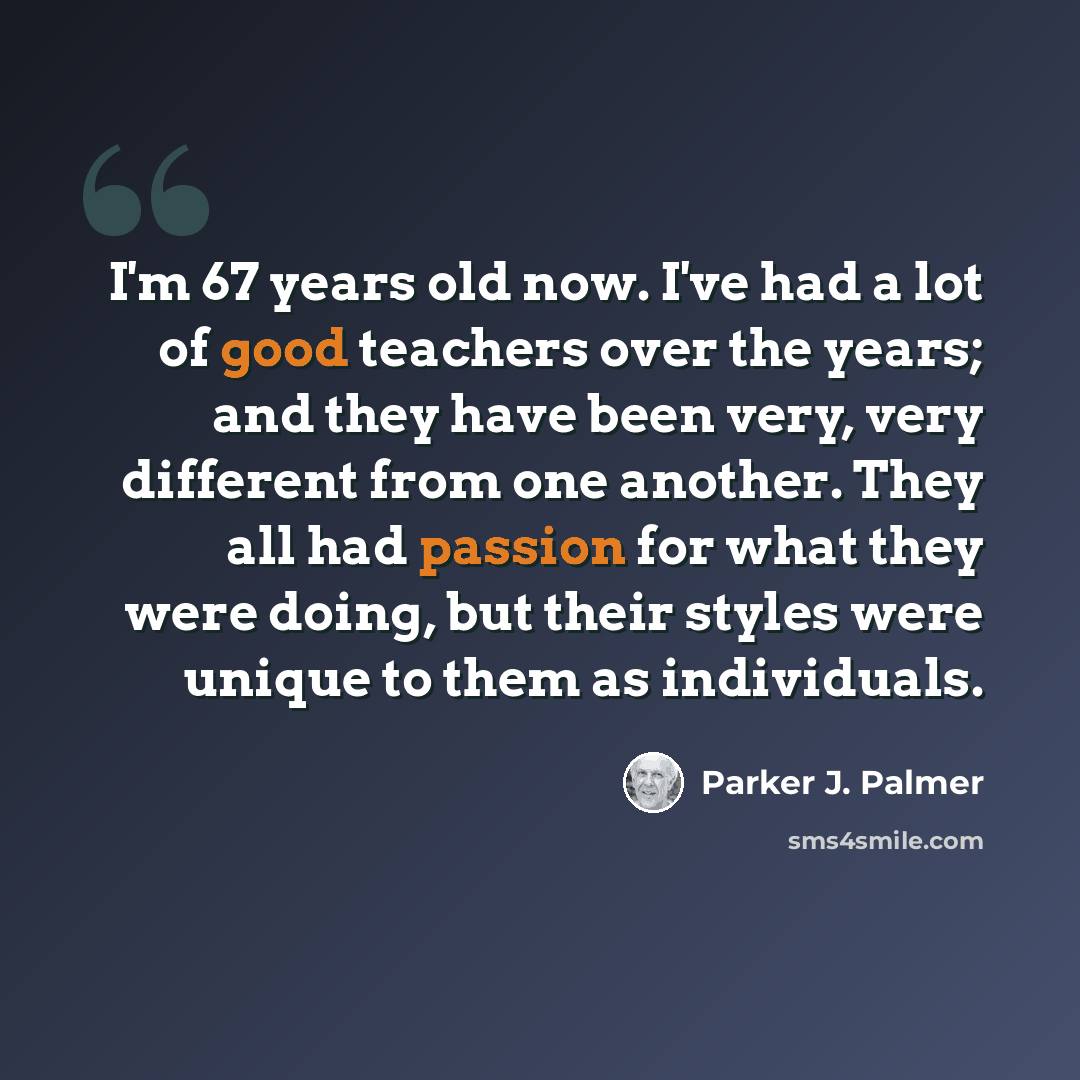 “I'm 67 years old now. I've had a lot of good teachers over the years; and they have been very, very different from one another. They all had passion for what they were doing, but their styles were unique to them as individuals.” quote by Parker J. Palmer