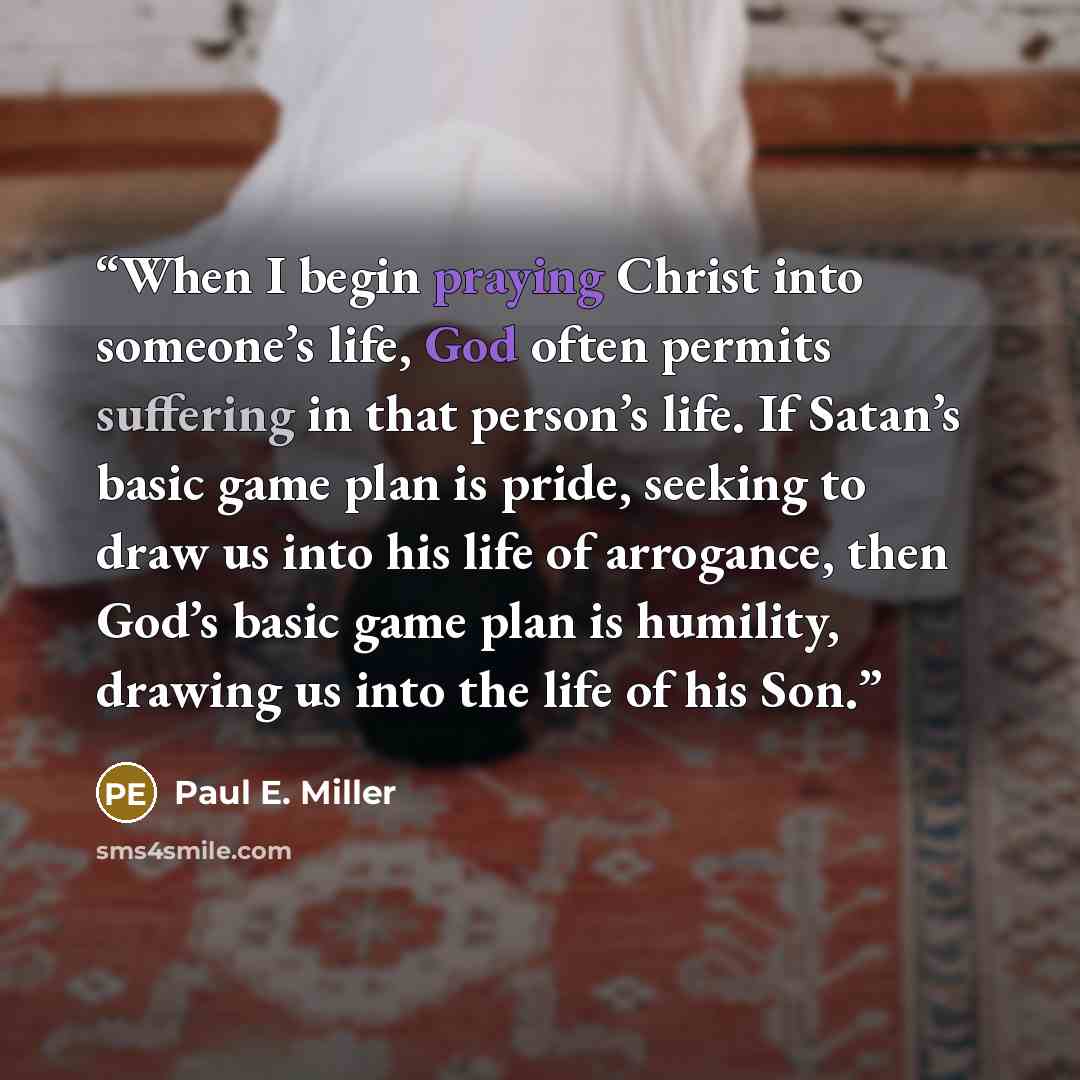 “When I begin praying Christ into someone’s life, God often permits suffering in that person’s life. If Satan’s basic game plan is pride, seeking to draw us into his life of arrogance, then God’s basic game plan is humility, drawing us into the life of his Son.” quote by Paul E. Miller