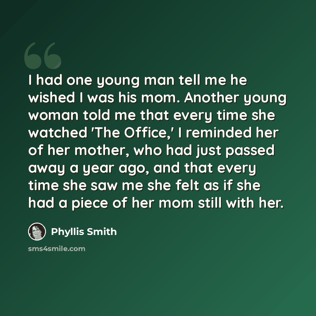 “I had one young man tell me he wished I was his mom. Another young woman told me that every time she watched 'The Office,' I reminded her of her mother, who had just passed away a year ago, and that every time she saw me she felt as if she had a piece of her mom still with her.” quote by Phyllis Smith