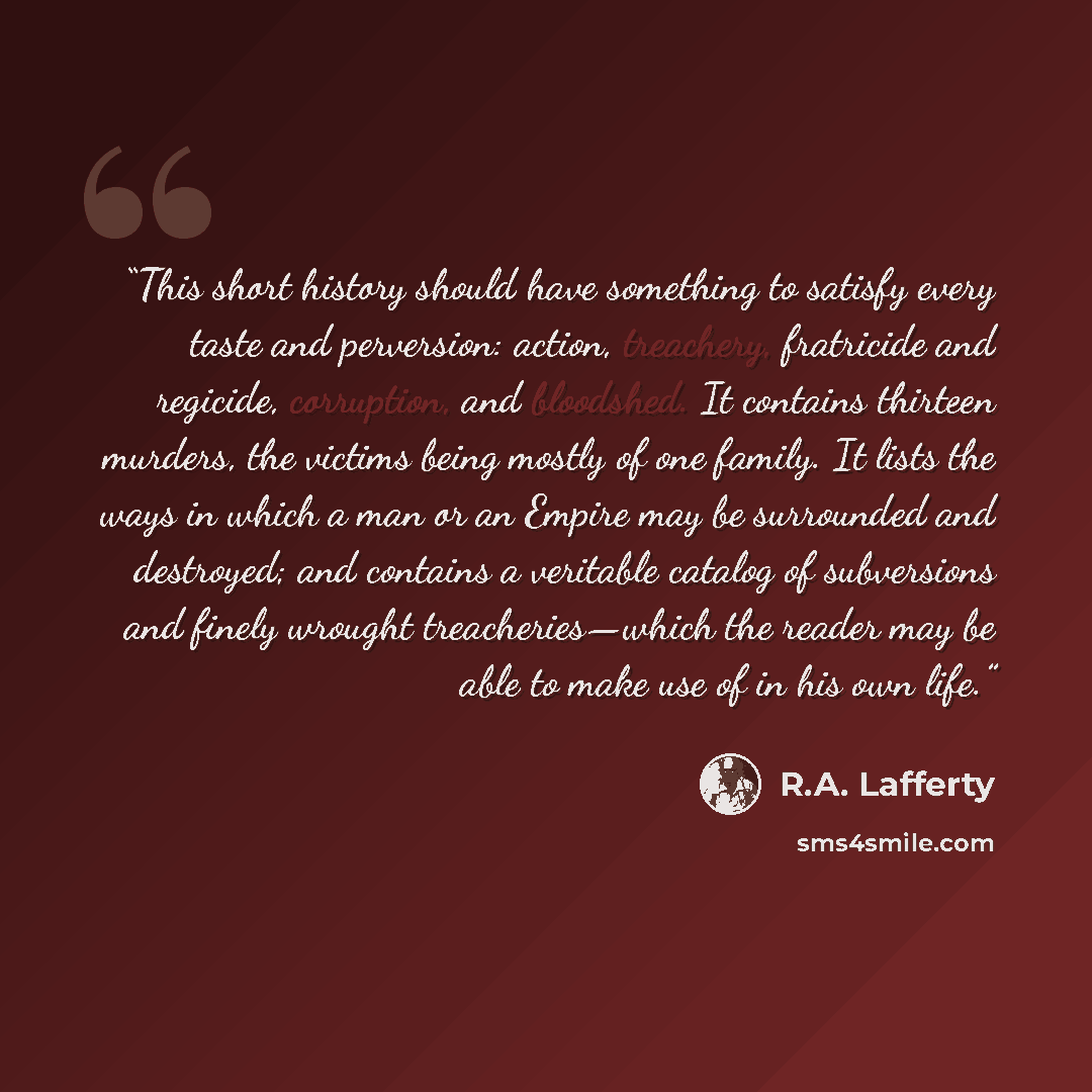 “This short history should have something to satisfy every taste and perversion: action, treachery, fratricide and regicide, corruption, and bloodshed. It contains thirteen murders, the victims being mostly of one family. It lists the ways in which a man or an Empire may be surrounded and…” quote by R.A. Lafferty