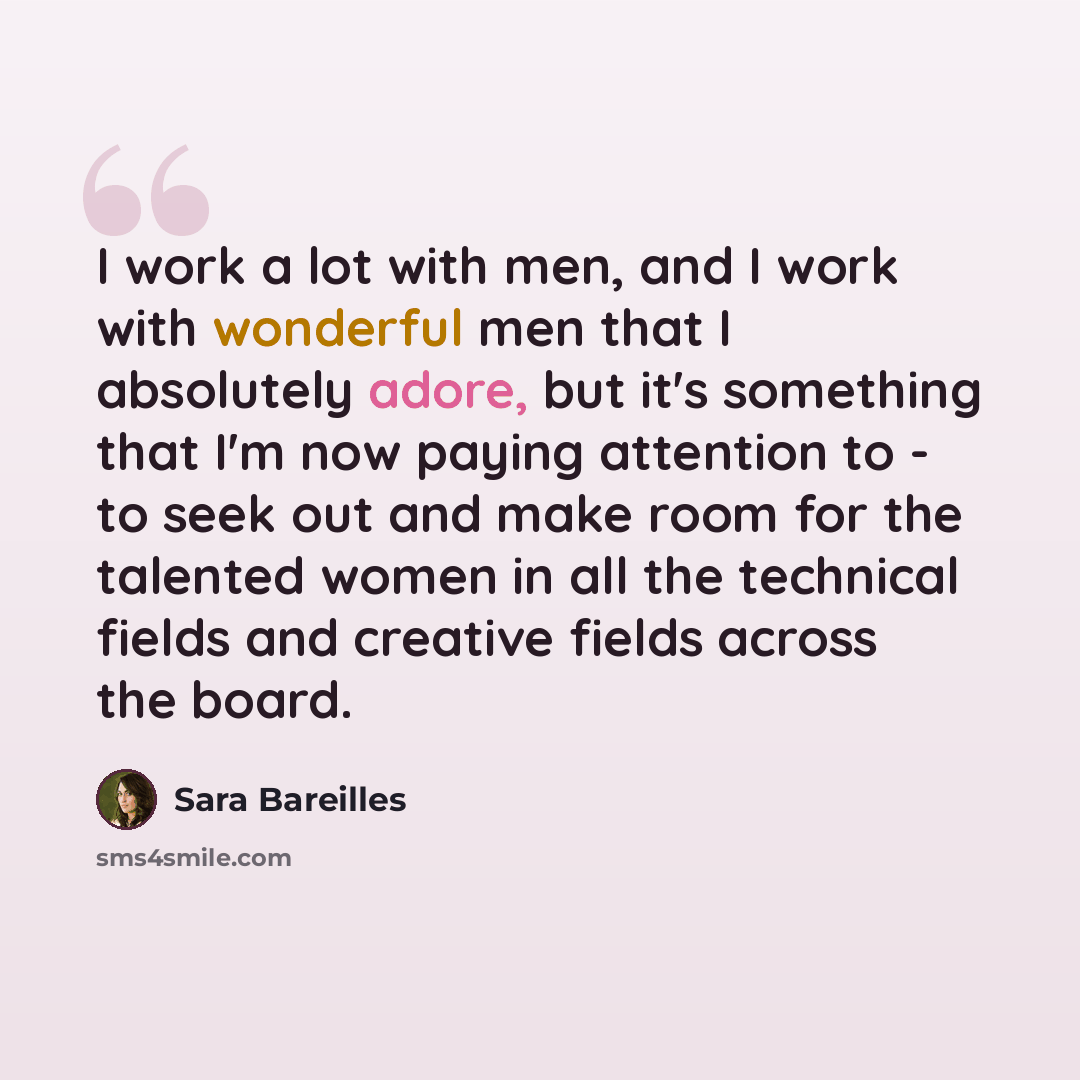 “I work a lot with men, and I work with wonderful men that I absolutely adore, but it's something that I'm now paying attention to - to seek out and make room for the talented women in all the technical fields and creative fields across the board.” quote by Sara Bareilles