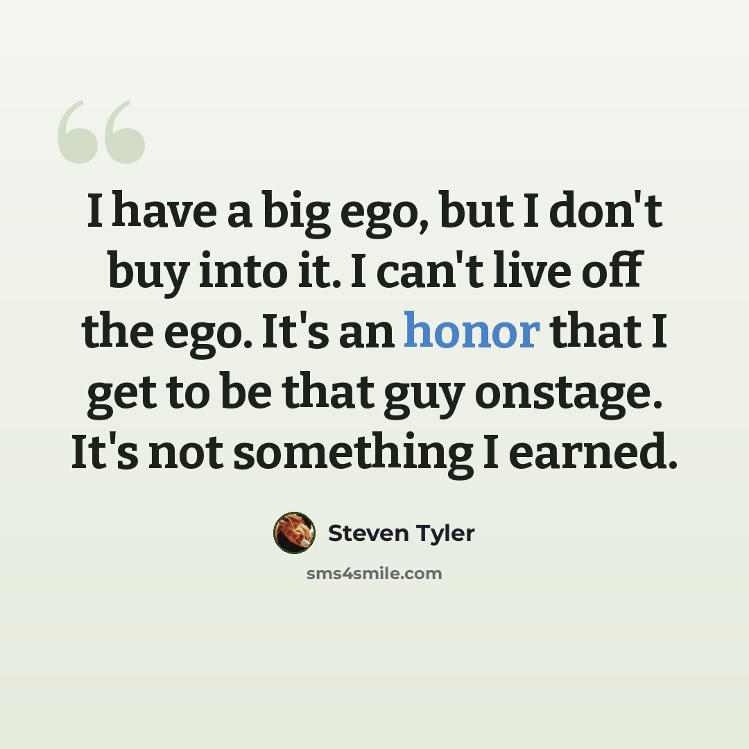 “I have a big ego, but I don't buy into it. I can't live off the ego. It's an honor that I get to be that guy onstage. It's not something I earned.” quote by Steven Tyler