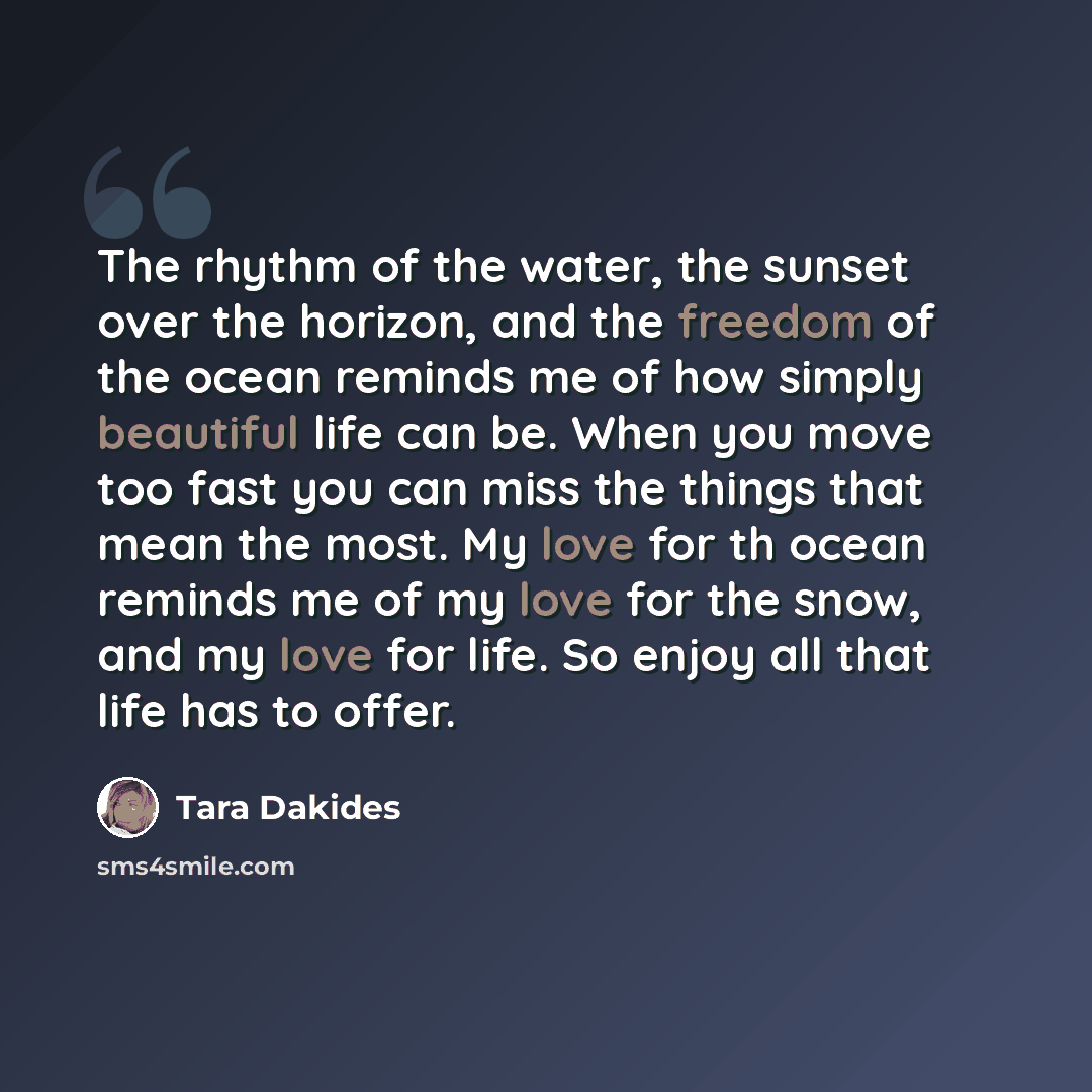 “The rhythm of the water, the sunset over the horizon, and the freedom of the ocean reminds me of how simply beautiful life can be. When you move too fast you can miss the things that mean the most. My love for th ocean reminds me of my love for the snow, and my love for life. So enjoy all that…” quote by Tara Dakides