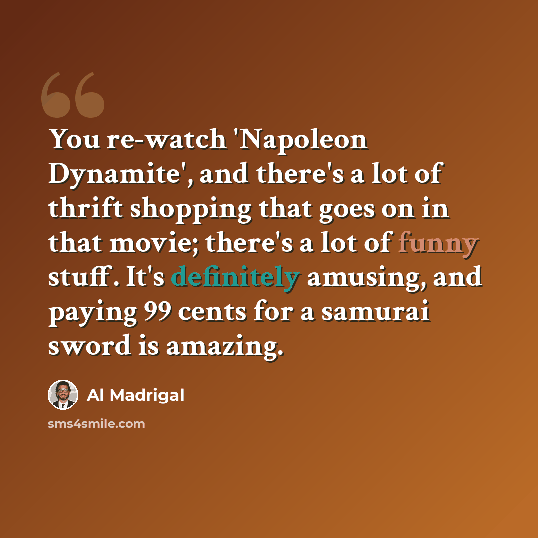 “You re-watch 'Napoleon Dynamite', and there's a lot of thrift shopping that goes on in that movie; there's a lot of funny stuff. It's definitely amusing, and paying 99 cents for a samurai sword is amazing.” quote by Al Madrigal