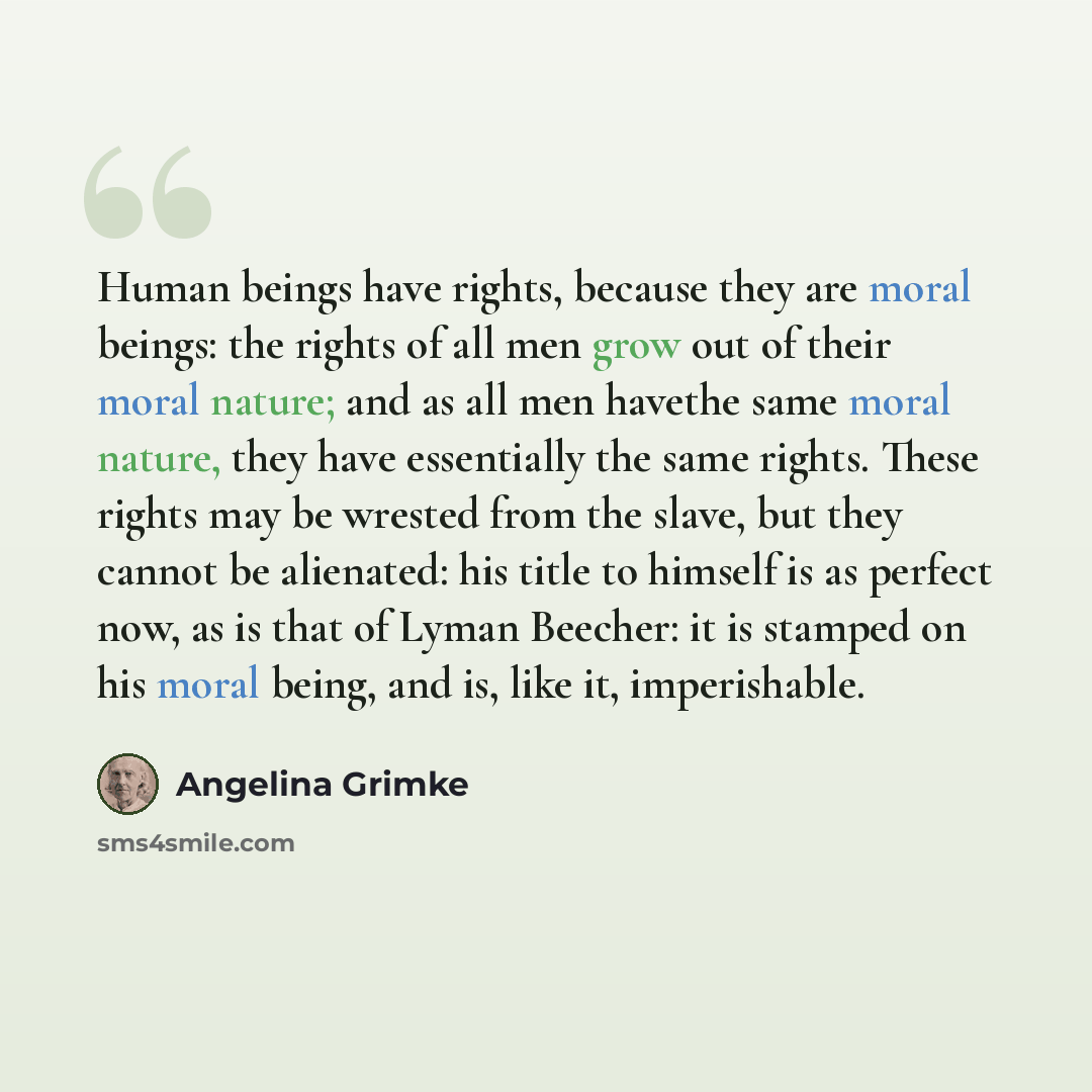 “Human beings have rights, because they are moral beings: the rights of all men grow out of their moral nature; and as all men havethe same moral nature, they have essentially the same rights. These rights may be wrested from the slave, but they cannot be alienated: his title to himself is as…” quote by Angelina Grimke