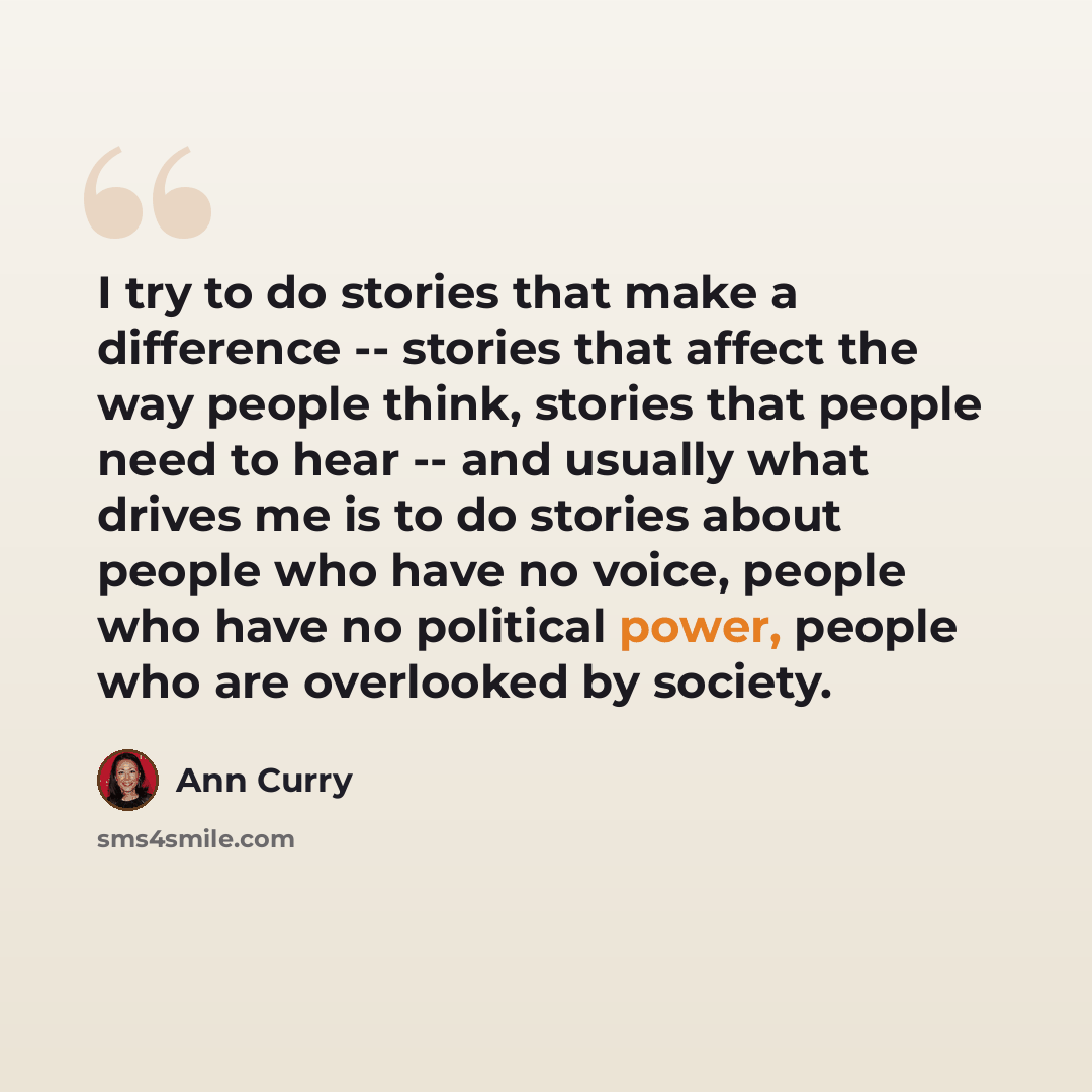 “I try to do stories that make a difference -- stories that affect the way people think, stories that people need to hear -- and usually what drives me is to do stories about people who have no voice, people who have no political power, people who are overlooked by society.” quote by Ann Curry