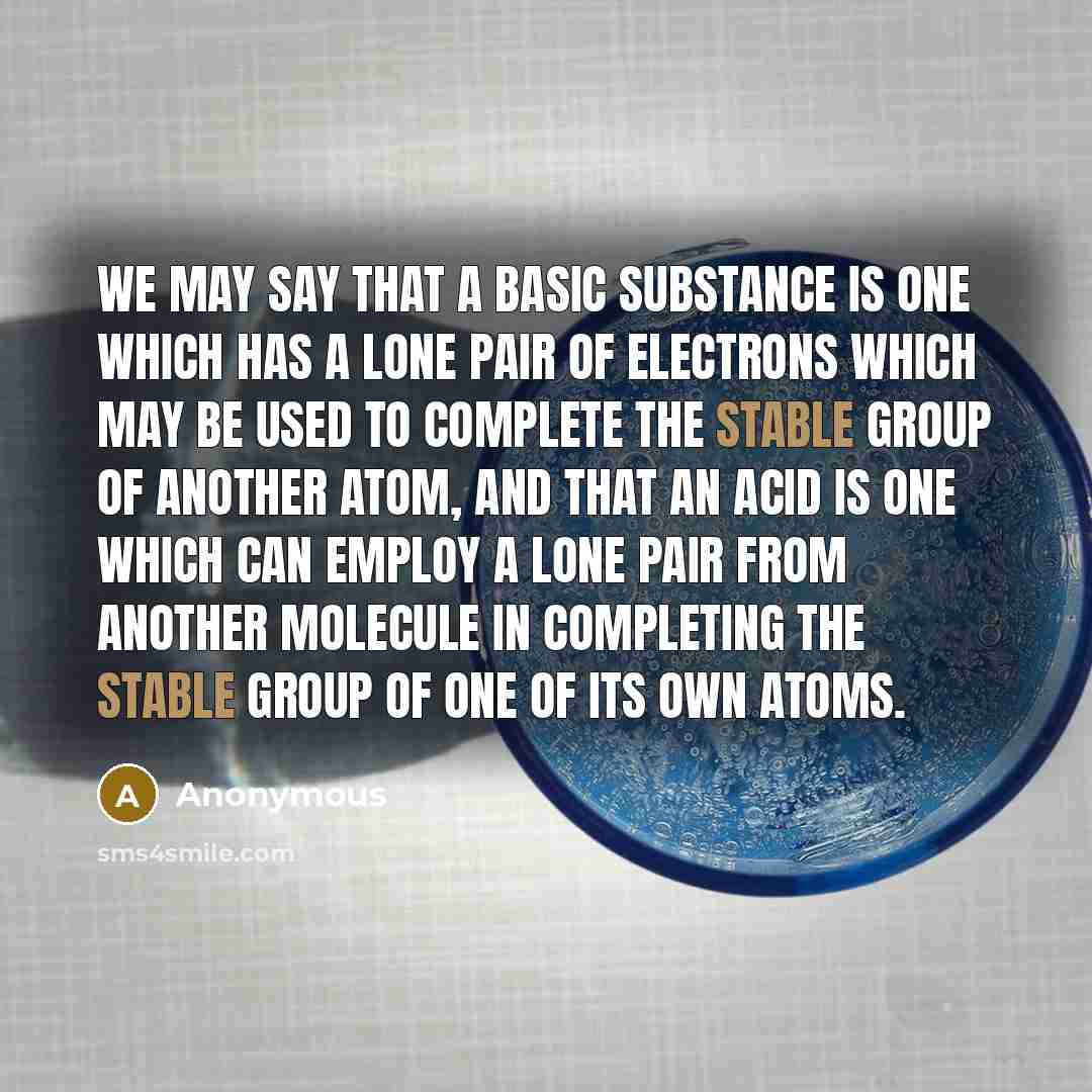 “We may say that a basic substance is one which has a lone pair of electrons which may be used to complete the stable group of another atom, and that an acid is one which can employ a lone pair from another molecule in completing the stable group of one of its own atoms.” quote by Anonymous