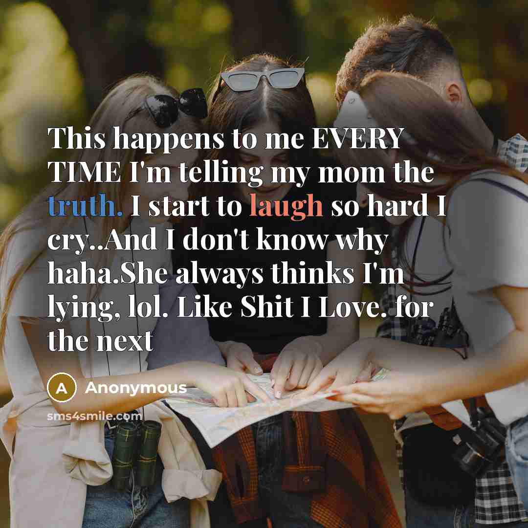 “This happens to me EVERY TIME I'm telling my mom the truth. I start to laugh so hard I cry..And I don't know why haha.She always thinks I'm lying, lol. Like Shit I Love. for the next” quote by Anonymous