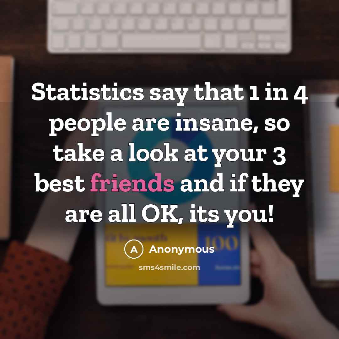 “Statistics say that 1 in 4 people are insane, so take a look at your 3 best friends and if they are all OK, its you!” quote by Anonymous