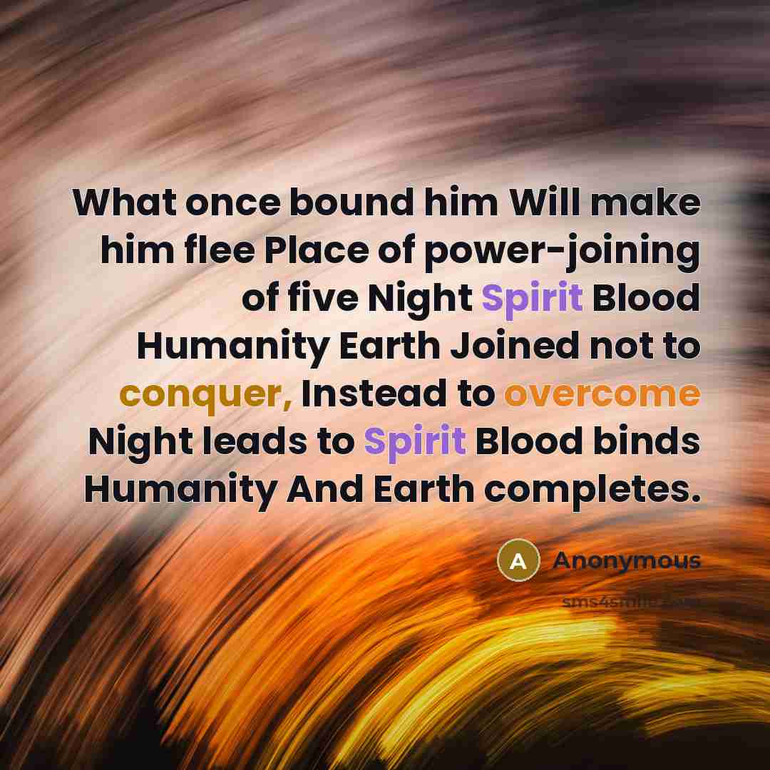 “What once bound him Will make him flee Place of power-joining of five Night Spirit Blood Humanity Earth Joined not to conquer, Instead to overcome Night leads to Spirit Blood binds Humanity And Earth completes.” quote by Anonymous