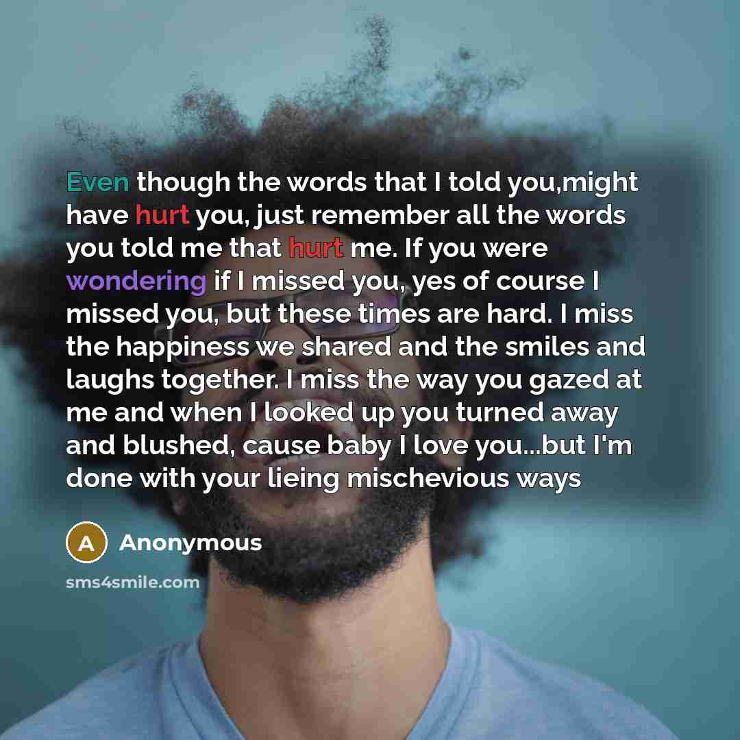 “Even though the words that I told you,might have hurt you, just remember all the words you told me that hurt me. If you were wondering if I missed you, yes of course I missed you, but these times are hard. I miss the happiness we shared and the smiles and laughs together. I miss the way you gazed…” quote by Anonymous