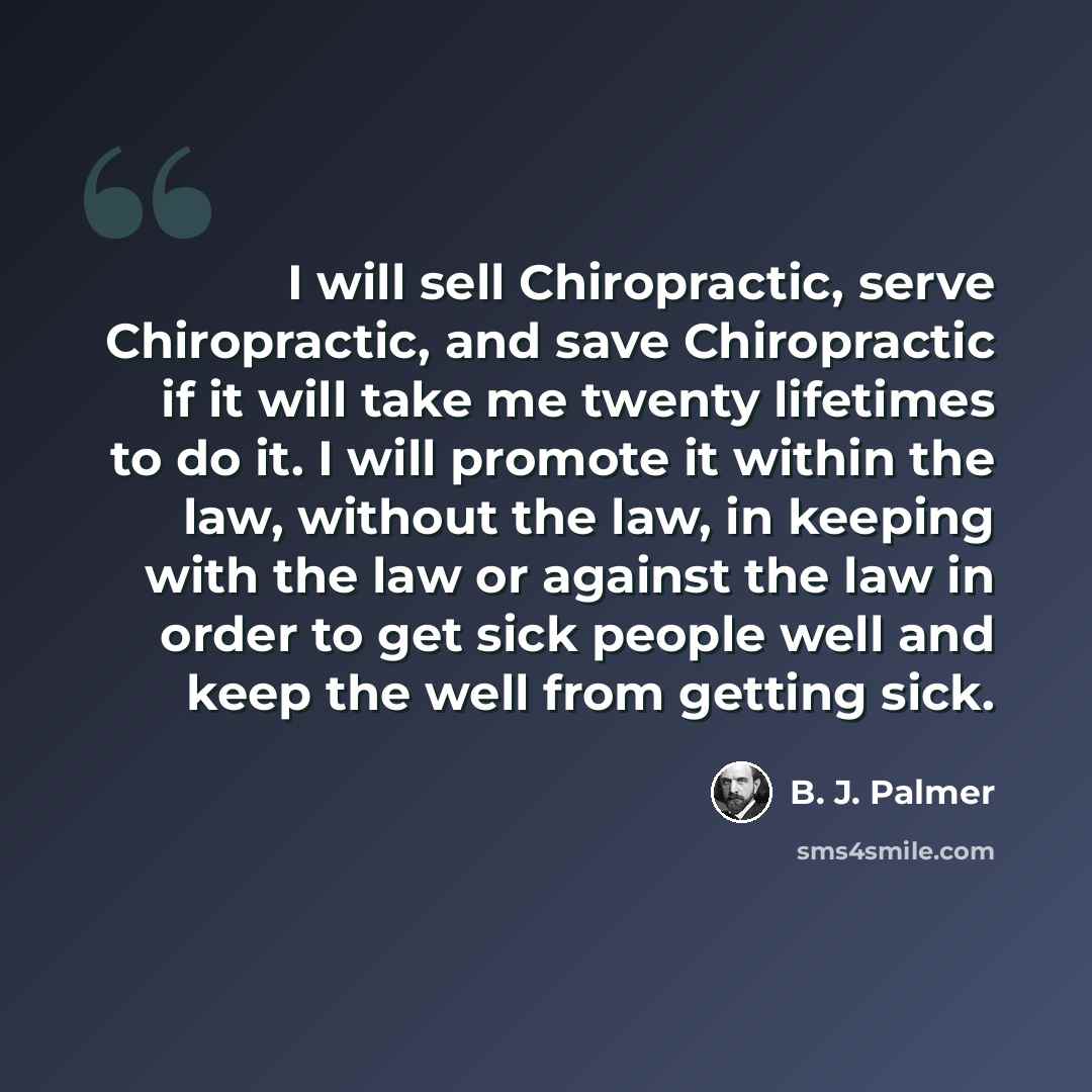 “I will sell Chiropractic, serve Chiropractic, and save Chiropractic if it will take me twenty lifetimes to do it. I will promote it within the law, without the law, in keeping with the law or against the law in order to get sick people well and keep the well from getting sick.” quote by B. J. Palmer