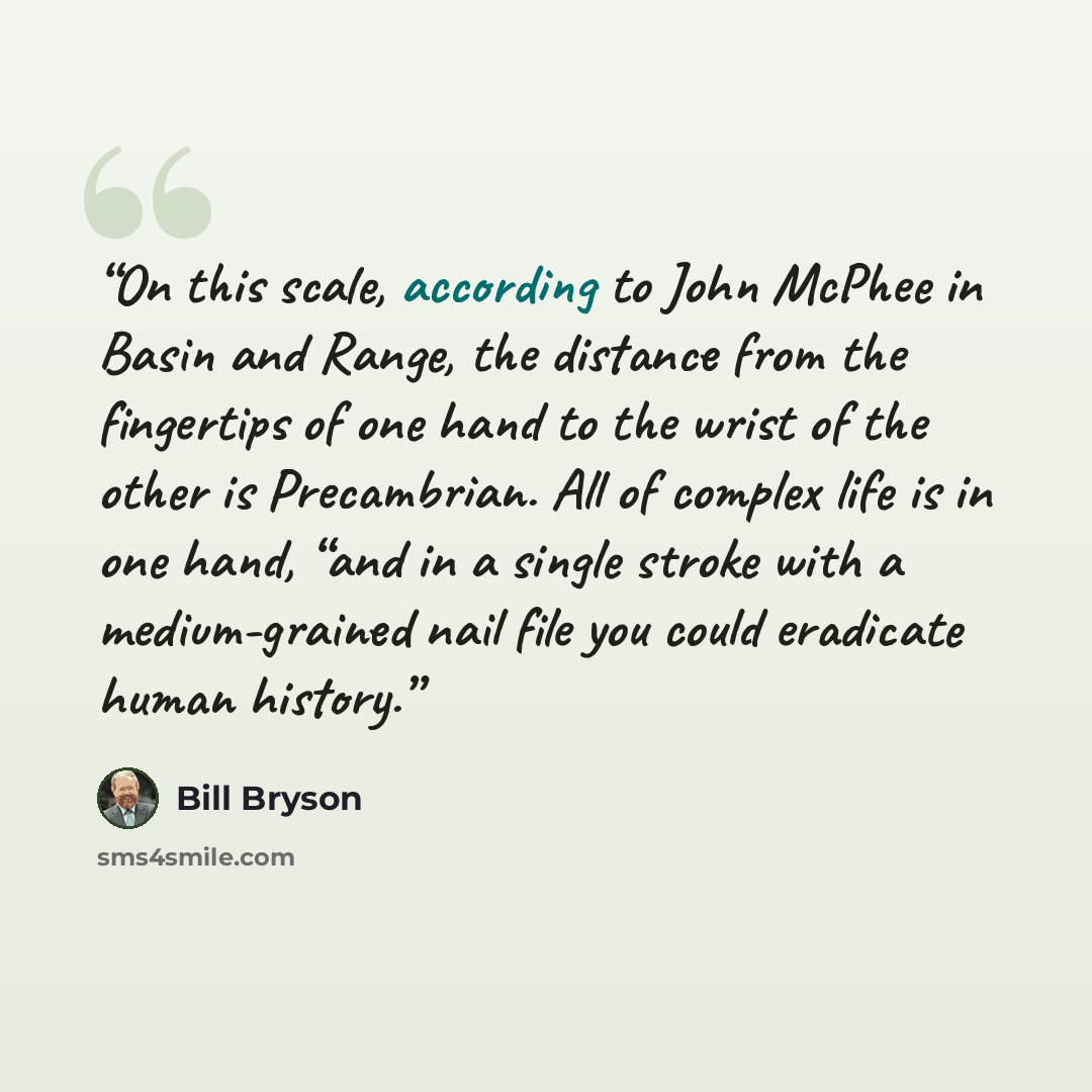 “On this scale, according to John McPhee in Basin and Range, the distance from the fingertips of one hand to the wrist of the other is Precambrian. All of complex life is in one hand, “and in a single stroke with a medium-grained nail file you could eradicate human history.” quote by Bill Bryson