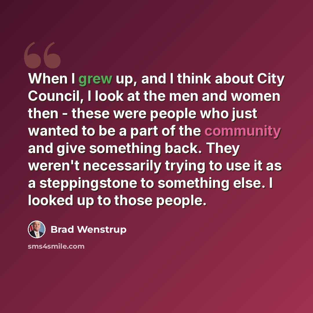 “When I grew up, and I think about City Council, I look at the men and women then - these were people who just wanted to be a part of the community and give something back. They weren't necessarily trying to use it as a steppingstone to something else. I looked up to those people.” quote by Brad Wenstrup