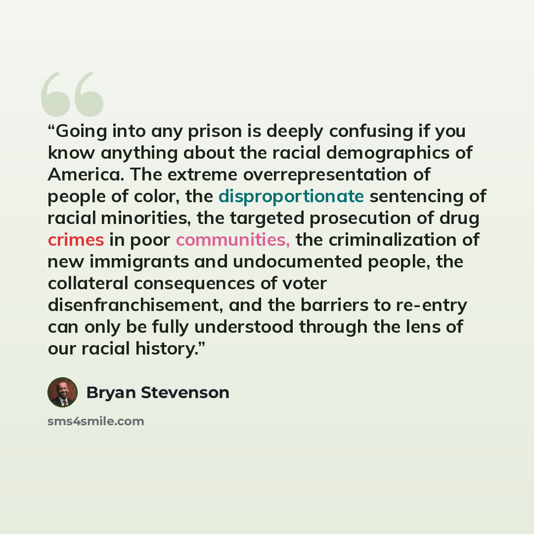 “Going into any prison is deeply confusing if you know anything about the racial demographics of America. The extreme overrepresentation of people of color, the disproportionate sentencing of racial minorities, the targeted prosecution of drug crimes in poor communities, the criminalization of new…” quote by Bryan Stevenson
