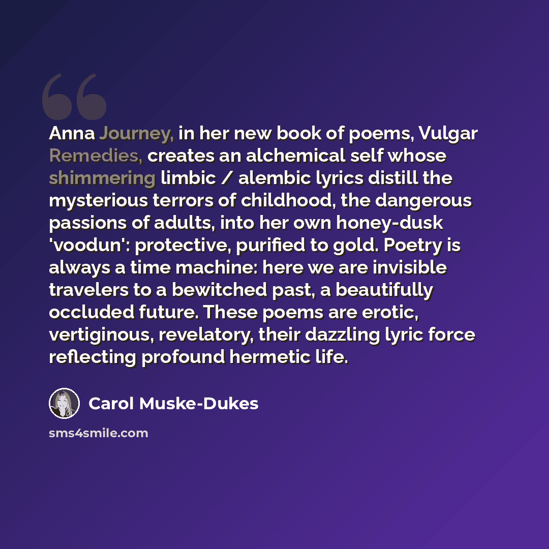 “Anna Journey, in her new book of poems, Vulgar Remedies, creates an alchemical self whose shimmering limbic / alembic lyrics distill the mysterious terrors of childhood, the dangerous passions of adults, into her own honey-dusk 'voodun': protective, purified to gold. Poetry is always a time…” quote by Carol Muske-Dukes