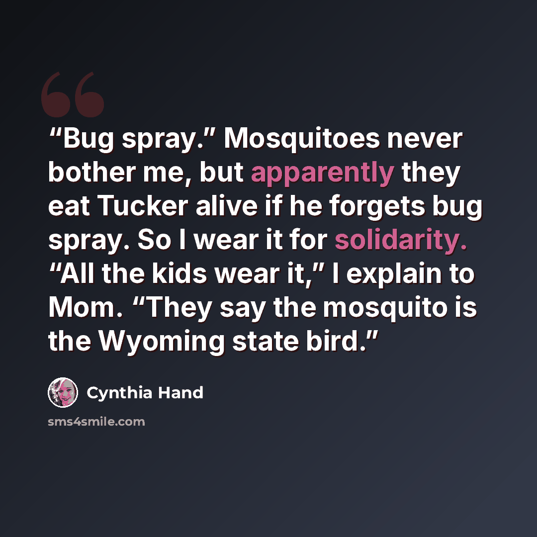 “Bug spray.” Mosquitoes never bother me, but apparently they eat Tucker alive if he forgets bug spray. So I wear it for solidarity. “All the kids wear it,” I explain to Mom. “They say the mosquito is the Wyoming state bird.” quote by Cynthia Hand