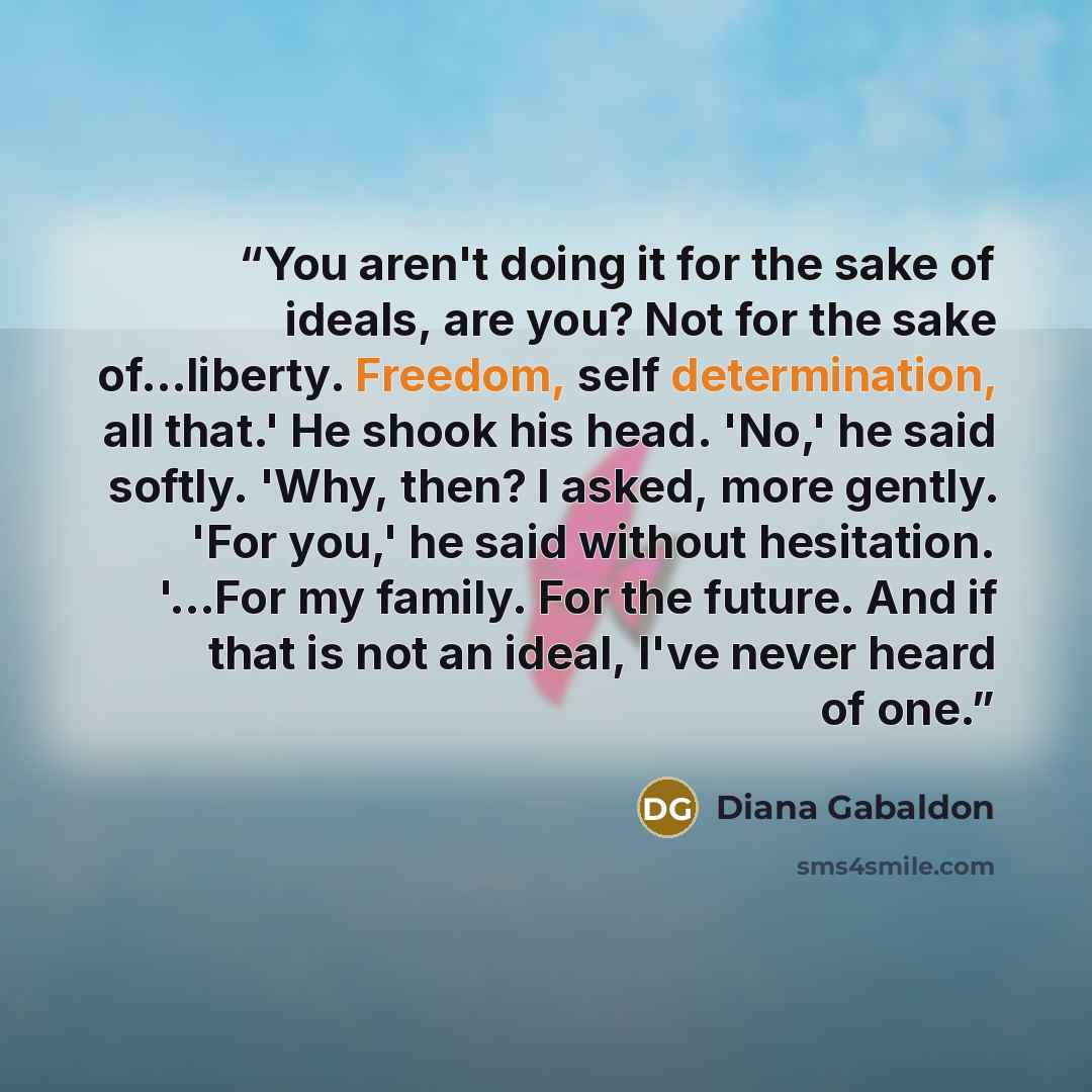 “You aren't doing it for the sake of ideals, are you? Not for the sake of...liberty. Freedom, self determination, all that.' He shook his head. 'No,' he said softly. 'Why, then? I asked, more gently. 'For you,' he said without hesitation. '...For my family. For the future. And if that is not an…” quote by Diana Gabaldon