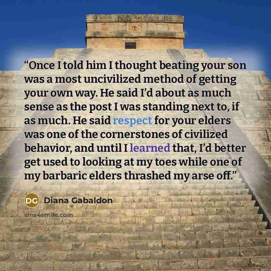 “Once I told him I thought beating your son was a most uncivilized method of getting your own way. He said I’d about as much sense as the post I was standing next to, if as much. He said respect for your elders was one of the cornerstones of civilized behavior, and until I learned that, I’d better…” quote by Diana Gabaldon