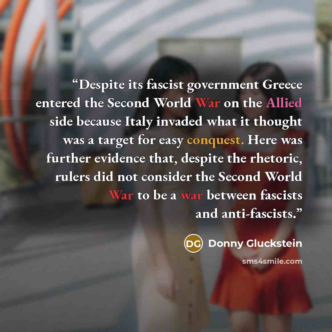 “Despite its fascist government Greece entered the Second World War on the Allied side because Italy invaded what it thought was a target for easy conquest. Here was further evidence that, despite the rhetoric, rulers did not consider the Second World War to be a war between fascists and…” quote by Donny Gluckstein