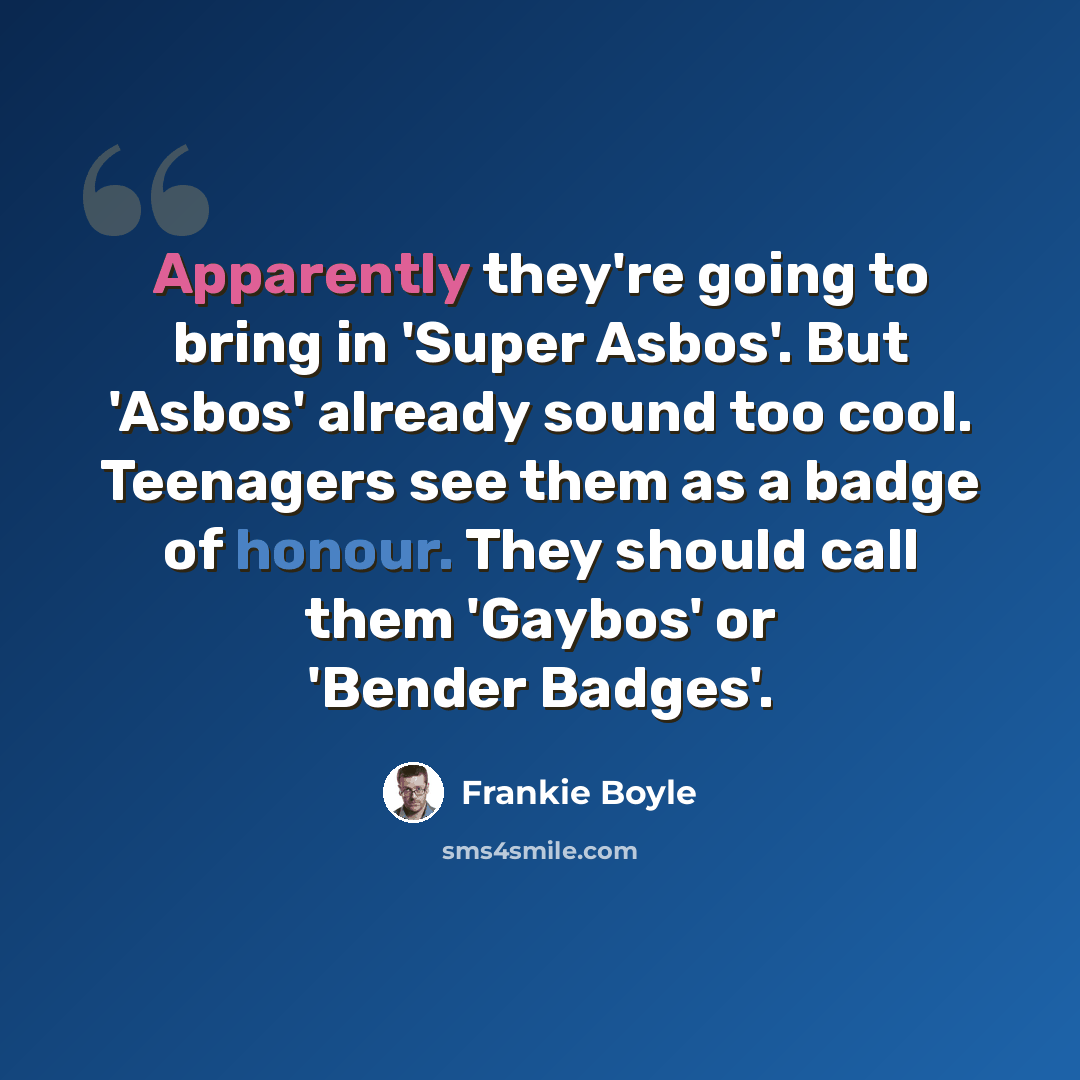 “Apparently they're going to bring in 'Super Asbos'. But 'Asbos' already sound too cool. Teenagers see them as a badge of honour. They should call them 'Gaybos' or 'Bender Badges'.” quote by Frankie Boyle