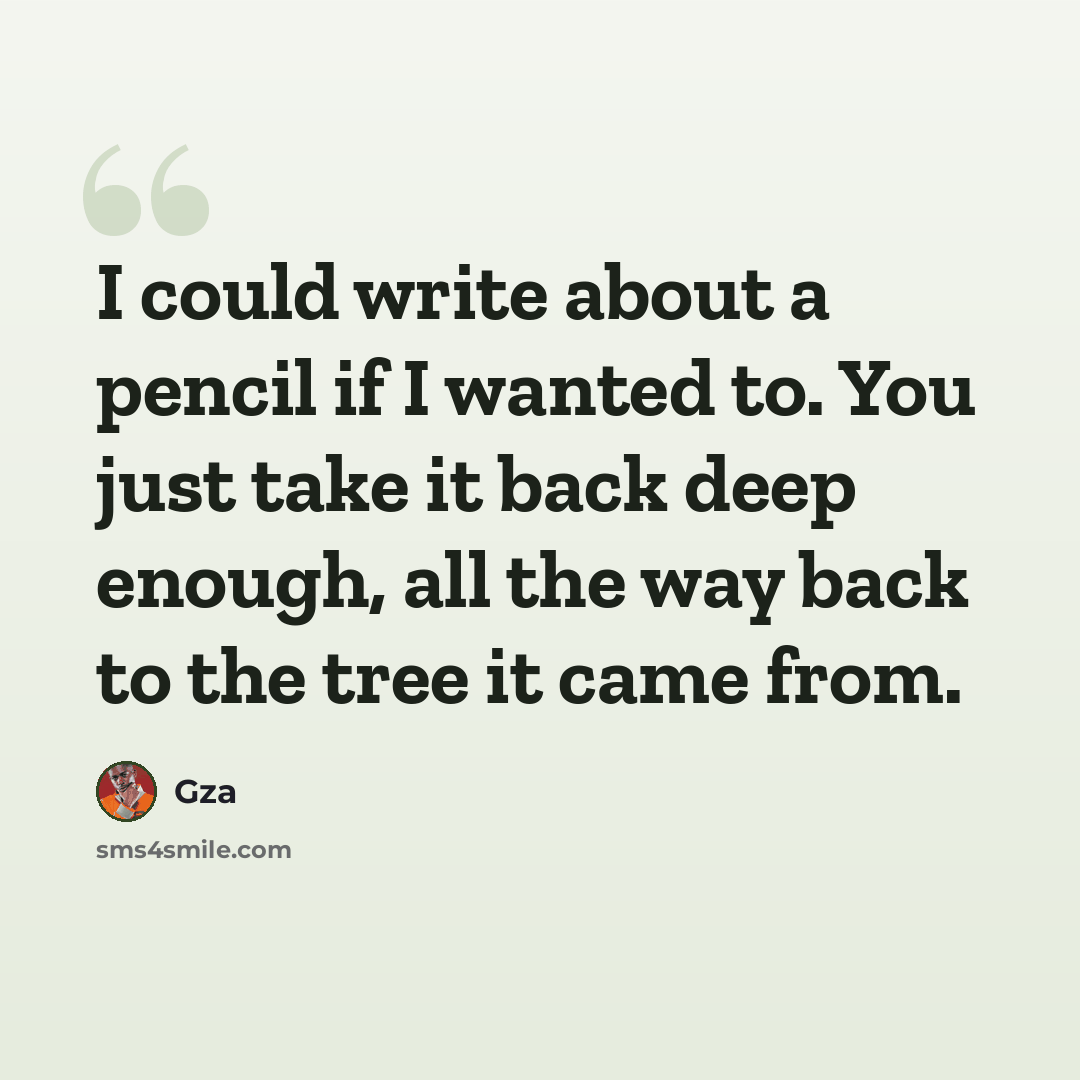 “I could write about a pencil if I wanted to. You just take it back deep enough, all the way back to the tree it came from.” quote by Gza
